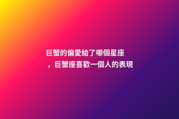 巨蟹的偏愛給了哪個星座，巨蟹座喜歡一個人的表現